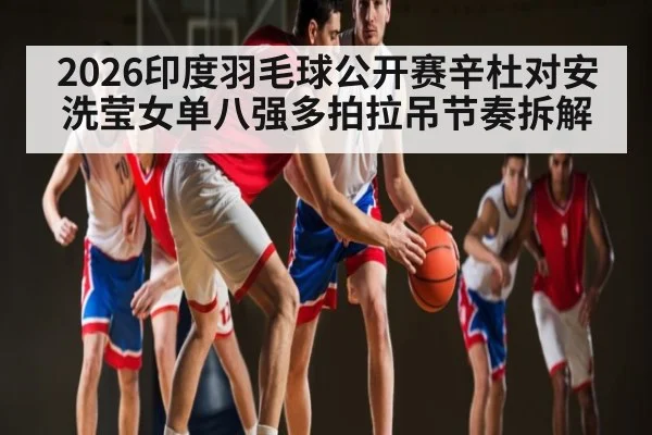 2026印度羽毛球公开赛辛杜对安洗莹女单八强多拍拉吊节奏拆解